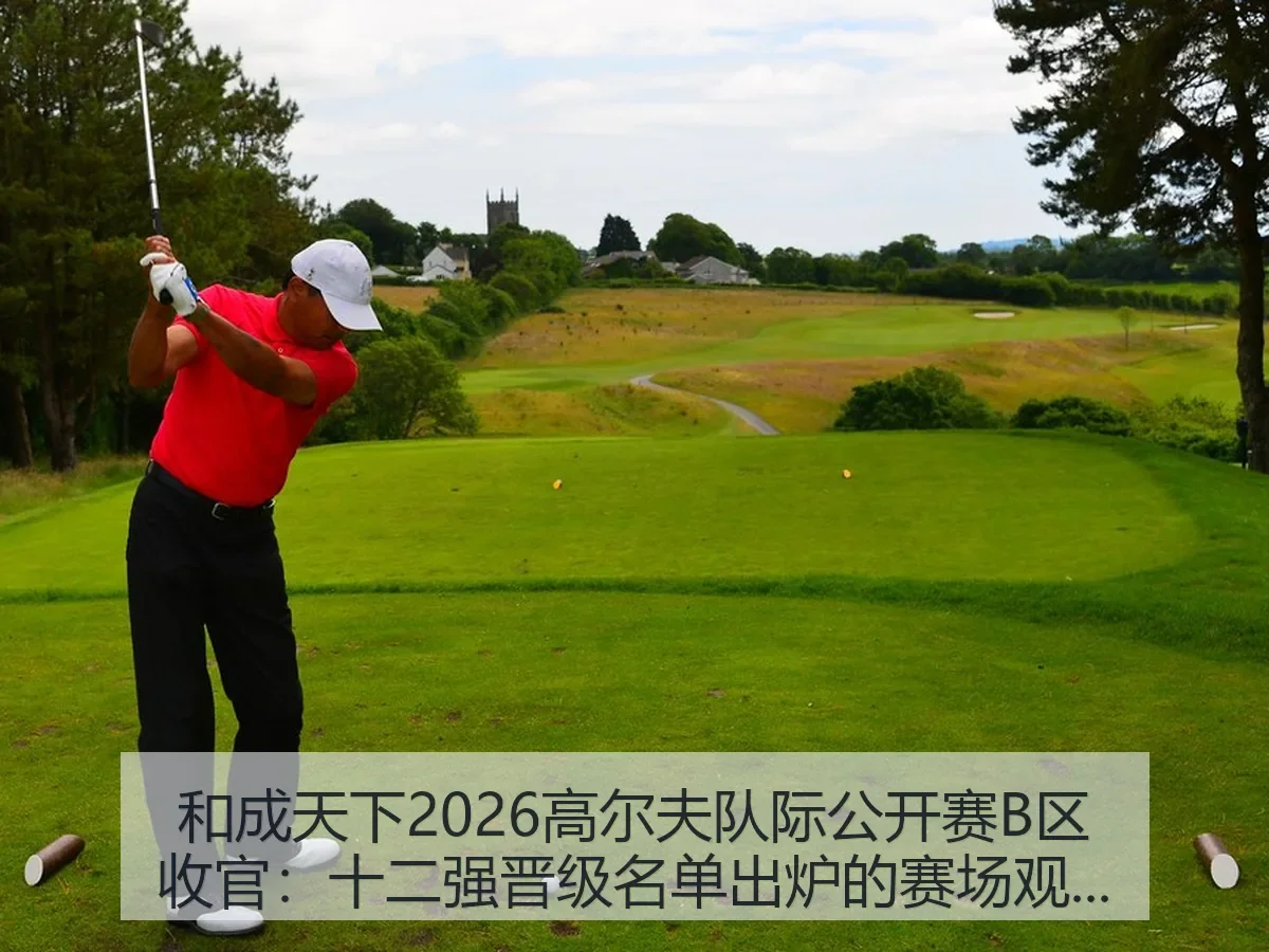 和成天下2026高尔夫队际公开赛B区收官:十二强晋级名单出炉的赛场观察