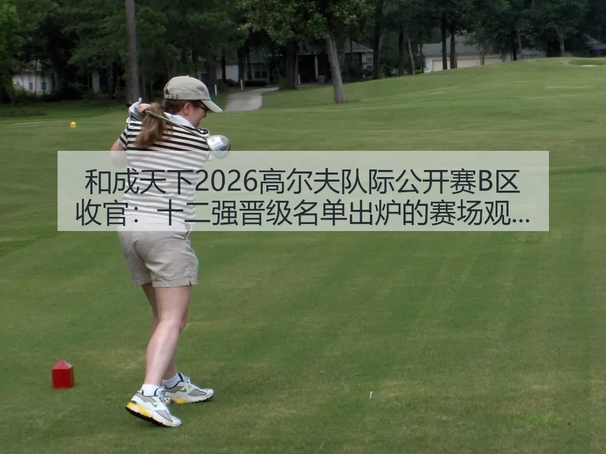 和成天下2026高尔夫队际公开赛B区收官:十二强晋级名单出炉的赛场观察